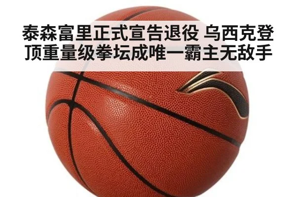 泰森富里正式宣告退役 乌西克登顶重量级拳坛成唯一霸主无敌手